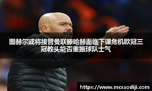 图赫尔或将接管曼联滕哈赫面临下课危机欧冠三冠教头能否重振球队士气